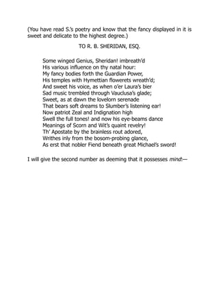 (You have read S.’s poetry and know that the fancy displayed in it is
sweet and delicate to the highest degree.)
TO R. B. SHERIDAN, ESQ.
Some winged Genius, Sheridan! imbreath’d
His various influence on thy natal hour:
My fancy bodies forth the Guardian Power,
His temples with Hymettian flowerets wreath’d;
And sweet his voice, as when o’er Laura’s bier
Sad music trembled through Vauclusa’s glade;
Sweet, as at dawn the lovelorn serenade
That bears soft dreams to Slumber’s listening ear!
Now patriot Zeal and Indignation high
Swell the full tones! and now his eye-beams dance
Meanings of Scorn and Wit’s quaint revelry!
Th’ Apostate by the brainless rout adored,
Writhes inly from the bosom-probing glance,
As erst that nobler Fiend beneath great Michael’s sword!
I will give the second number as deeming that it possesses mind:—
 