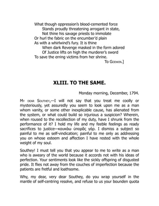 What though oppression’s blood-cemented force
Stands proudly threatening arrogant in state,
Not thine his savage priests to immolate
Or hurl the fabric on the encumber’d plain
As with a whirlwind’s fury. It is thine
When dark Revenge masked in the form adored
Of Justice lifts on high the murderer’s sword
To save the erring victims from her shrine.
To Godwin.]
XLIII. TO THE SAME.
Monday morning, December, 1794.
My dear Southey,—I will not say that you treat me coolly or
mysteriously, yet assuredly you seem to look upon me as a man
whom vanity, or some other inexplicable cause, has alienated from
the system, or what could build so injurious a suspicion? Wherein,
when roused to the recollection of my duty, have I shrunk from the
performance of it? I hold my life and my feeble feelings as ready
sacrifices to justice—καυκάω ὑπορᾶς γάρ. I dismiss a subject so
painful to me as self-vindication; painful to me only as addressing
you on whose esteem and affection I have rested with the whole
weight of my soul.
Southey! I must tell you that you appear to me to write as a man
who is aweary of the world because it accords not with his ideas of
perfection. Your sentiments look like the sickly offspring of disgusted
pride. It flies not away from the couches of imperfection because the
patients are fretful and loathsome.
Why, my dear, very dear Southey, do you wrap yourself in the
mantle of self-centring resolve, and refuse to us your bounden quota
 