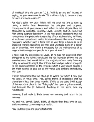 of intellect? Why do you say, “I, I, I will do so and so,” instead of
saying, as you were wont to do, “It is all our duty to do so and so,
for such and such reasons”?
For God’s sake, my dear fellow, tell me what we are to gain by
taking a Welsh farm. Remember the principles and proposed
consequences of pantisocracy, and reflect in what degree they are
attainable by Coleridge, Southey, Lovell, Burnett, and Co., some five
men going partners together? In the next place, supposing that we
have proved the preponderating utility of our aspheterizing in Wales,
let us by our speedy and united inquiries discover the sum of money
necessary, whether such a farm with so very large a house is to be
procured without launching our frail and unpiloted bark on a rough
sea of anxieties. How much is necessary for the maintenance of so
large a family—eighteen people for a year at least?
I have read my objections to Lovell. If he has not answered them
altogether to my fullest conviction, he has however shown me the
wretchedness that would fall on the majority of our party from any
delay in so forcible a light, that if three hundred pounds be adequate
to the commencement of the system (which I very much doubt), I
am most willing to give up all my views and embark immediately
with you.
If it be determined that we shall go to Wales (for which I now give
my vote), in what time? Mrs. Lovell thinks it impossible that we
should go in less than three months. If this be the case, I will accept
of the reporter’s place to the “Telegraph,” live upon a guinea a week,
and transmit the [? balance], finishing in the same time my
“Imitations.”
However, I will walk to Bath to-morrow morning and return in the
evening.
Mr. and Mrs. Lovell, Sarah, Edith, all desire their best love to you,
and are anxious concerning your health.
May God love you and your affectionate
 