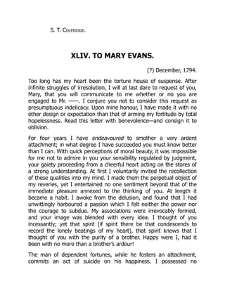 S. T. Coleridge.
XLIV. TO MARY EVANS.
(?) December, 1794.
Too long has my heart been the torture house of suspense. After
infinite struggles of irresolution, I will at last dare to request of you,
Mary, that you will communicate to me whether or no you are
engaged to Mr. ——. I conjure you not to consider this request as
presumptuous indelicacy. Upon mine honour, I have made it with no
other design or expectation than that of arming my fortitude by total
hopelessness. Read this letter with benevolence—and consign it to
oblivion.
For four years I have endeavoured to smother a very ardent
attachment; in what degree I have succeeded you must know better
than I can. With quick perceptions of moral beauty, it was impossible
for me not to admire in you your sensibility regulated by judgment,
your gaiety proceeding from a cheerful heart acting on the stores of
a strong understanding. At first I voluntarily invited the recollection
of these qualities into my mind. I made them the perpetual object of
my reveries, yet I entertained no one sentiment beyond that of the
immediate pleasure annexed to the thinking of you. At length it
became a habit. I awoke from the delusion, and found that I had
unwittingly harboured a passion which I felt neither the power nor
the courage to subdue. My associations were irrevocably formed,
and your image was blended with every idea. I thought of you
incessantly; yet that spirit (if spirit there be that condescends to
record the lonely beatings of my heart), that spirit knows that I
thought of you with the purity of a brother. Happy were I, had it
been with no more than a brother’s ardour!
The man of dependent fortunes, while he fosters an attachment,
commits an act of suicide on his happiness. I possessed no
 
