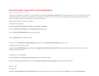 Extra Information Types (EIT) in Oracle Applications
By Manoj Madhusoodanan on Jul 12, 2012
In this blog I will explain how to create EIT in Oracle HRMS.EITs are basically Descriptive Flexfields (DFF).Standard product has EIT DFFs defined in forms such
as Person,Assignment,Job etc.We can add segments to the defined DFF based on our requirements so that it will appear in corresponding screen.Compared to
SIT EIT has added security.We can enable EIT for specific responsibility.
Following steps needs to be perform to create EIT.
1) Create the DFF segments.
Navigate to Application Developer > Flexfield > Descriptive > Segments.
Query for Extra Person Information under Human Resources application.
Uncheck Freeze Flexfield Definition and create the segment.
Click on Segments.Enter the segment details.
Click on save.In the Descriptive Flexfield Segments window check the Freeze Flexfield Definition.Save your work.
2) Register the Extra Information Types.
Navigate to Super HRMS Manager responsibility.Select Register Extra Information Types (EITs) standard concurrent program from the SRS window.Give
appropriate values and submit.
3) Assign the EIT to responsibility.
Navigate to Security > Information Types Security under any HRMS responsibility.
Choose the appropriate responsibility (Here I am using Human Resources, Vision Enterprises). Assign the above created EIT.
Save your work.
4) Test the EIT.
Navigate to Human Resources, Vision Enterprises responsibility.Choose any person of type Employee.Click onOthers and choose Extra Information.
 