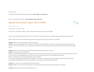 Save your work.
The above entered information will get populated in PER_PEOPLE_EXTRA_INFO.
The API to create EIT information is HR_PERSON_EXTRA_INFO_API.
Special Information Types -SIT in HRMS
| Print
|
E-
mail
Written by Anil Passi
Wednesday, 15 November 2006
In this article, I will explain in steps :- How to create special information types in Oracle HRMS.
Once you have learnt the fundamentals of SIT, you can then also reference the article on migrating special information types into Oracle.
Before we dive into the special information type creation example, let’s first do some questions and answers.
Question: What is so special about special information types?
Answer : Nothing is special about SIT !!, it happens to be a Key FlexField, effectively a combination of segment/field values get attached to a
person/hr record. In plain English, SIT is a mechanism by which you can create new fields, to capture additional information against an HRMS
record.
Question : Why use an SIT when we can enable descriptive flexfields against the person record.
Answer : Various reasons, as listed below:-
A. Data in Descriptive Flexfield against an employee record will be visible to all the users that have access to the Employee creation/query screen.
On the contrary, using HR Workflow security, we can make SIT to become visible for the responsibility that we desire.
B. There is limited number of descriptive flex field columns available.
C. SIT let you logically group similar information together. For example, you may wish to capture "Medical illness history/details" and also
Citizenship/Country Residency History" of your employees. In this case, you will create two different SIT.
Question : So, can we create multiple Special Information Types?
Answer: Indeed, you can define as many contexts as you desire for special information type key Flexfield in Oracle Apps.
Question : What are the steps in brief for setting up an SIT
 