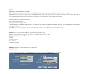 Answer:
Analysis of sit requirement, which includes
A. Find additional fields that are required for your HRMS screen, and can be logically grouped to be enterable from one window.
B. The validations that will be required against each of the SIT fields. Note: some people prefer to call them segments instead of fields. Anyway, for
these validations you will need to create value sets, or will have to find an existing value set that can be reused.
Implementation: of special information type
A. Configure the key Flexfield
B. Add segments to the key flex field
C. Assign value sets to segments. Skip this step if you want your key flexfled segment to be free text. Value sets are attached to each such segment
that requires validation.
D. In HRMS Superuser responsibility , enable the key flexfield context in screen "Define special information type"
Question : Give me the example of the SIT, to which we will migrate values.
Answer : For this training exercise, we will assume following SIT exists in Oracle Apps.
Sit name : "XX Medical History Of Person"
Sit Fields:
Medical Condition
Year of illness
Cured Flag (Yes/No)
Question: Show me the steps visually, using screenshots...
Answer: As below
First, go to Key Flexfield register screen and query to find the title of KFF. No changes are done in this screen,
 