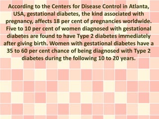According to the Centers for Disease Control in Atlanta,
    USA, gestational diabetes, the kind associated with
 pregnancy, affects 18 per cent of pregnancies worldwide.
 Five to 10 per cent of women diagnosed with gestational
 diabetes are found to have Type 2 diabetes immediately
after giving birth. Women with gestational diabetes have a
 35 to 60 per cent chance of being diagnosed with Type 2
        diabetes during the following 10 to 20 years.
 