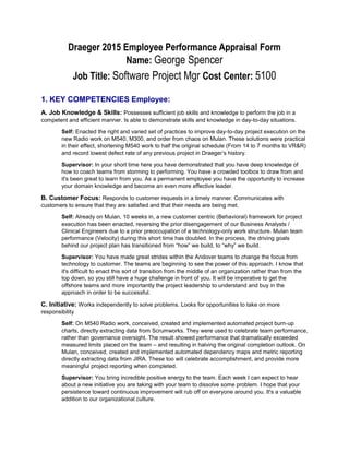 Draeger 2015 Employee Performance Appraisal Form
Name: George SpencerManager: Jolyn Rutledge
Job Title: Software Project Mgr Cost Center: 5100
1. KEY COMPETENCIES Employee:
A. Job Knowledge & Skills: Possesses sufficient job skills and knowledge to perform the job in a
competent and efficient manner. Is able to demonstrate skills and knowledge in day-to-day situations.
Self: Enacted the right and varied set of practices to improve day-to-day project execution on the
new Radio work on M540, M300, and order from chaos on Mulan. These solutions were practical
in their effect, shortening M540 work to half the original schedule (From 14 to 7 months to VR&R)
and record lowest defect rate of any previous project in Draeger’s history.
Supervisor: In your short time here you have demonstrated that you have deep knowledge of
how to coach teams from storming to performing. You have a crowded toolbox to draw from and
it's been great to learn from you. As a permanent employee you have the opportunity to increase
your domain knowledge and become an even more effective leader.
B. Customer Focus: Responds to customer requests in a timely manner. Communicates with
customers to ensure that they are satisfied and that their needs are being met.
Self: Already on Mulan, 10 weeks in, a new customer centric (Behavioral) framework for project
execution has been enacted, reversing the prior disengagement of our Business Analysts /
Clinical Engineers due to a prior preoccupation of a technology-only work structure. Mulan team
performance (Velocity) during this short time has doubled. In the process, the driving goals
behind our project plan has transitioned from “how” we build, to “why” we build.
Supervisor: You have made great strides within the Andover teams to change the focus from
technology to customer. The teams are beginning to see the power of this approach. I know that
it's difficult to enact this sort of transition from the middle of an organization rather than from the
top down, so you still have a huge challenge in front of you. It will be imperative to get the
offshore teams and more importantly the project leadership to understand and buy in the
approach in order to be successful.
C. Initiative: Works independently to solve problems. Looks for opportunities to take on more
responsibility
Self: On M540 Radio work, conceived, created and implemented automated project burn-up
charts, directly extracting data from Scrumworks. They were used to celebrate team performance,
rather than governance oversight. The result showed performance that dramatically exceeded
measured limits placed on the team – and resulting in halving the original completion outlook. On
Mulan, conceived, created and implemented automated dependency maps and metric reporting
directly extracting data from JIRA. These too will celebrate accomplishment, and provide more
meaningful project reporting when completed.
Supervisor: You bring incredible positive energy to the team. Each week I can expect to hear
about a new initiative you are taking with your team to dissolve some problem. I hope that your
persistence toward continuous improvement will rub off on everyone around you. It's a valuable
addition to our organizational culture.
 