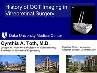 Duke University Medical Center
History of OCT Imaging in
Vitreoretinal Surgery
Cynthia A. Toth, M.D.
Joseph AC Wadsworth Professor of Ophthalmology
Professor of Biomedical Engineering
Royalties: Alcon, Hemosonics
Research Support: Genentech, NIH
 