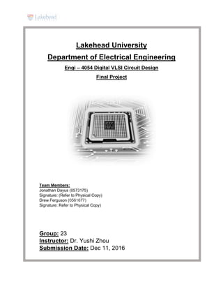 Lakehead University
Department of Electrical Engineering
Engi – 4054 Digital VLSI Circuit Design
Final Project
Team Members:
Jonathan Dayus (0573175)
Signature: (Refer to Physical Copy)
Drew Ferguson (0561677)
Signature: Refer to Physical Copy)
Group: 23
Instructor: Dr. Yushi Zhou
Submission Date: Dec 11, 2016
 
