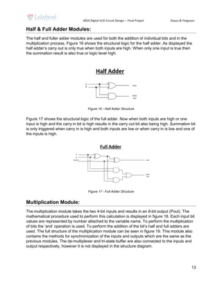 4054 Digital VLSI Circuit Design -- Final Project Dayus & Ferguson
13
Half & Full Adder Modules:
The half and fuller adder modules are used for both the addition of individual bits and in the
multiplication process. Figure 16 shows the structural logic for the half adder. As displayed the
half adder’s carry out is only true when both inputs are high. When only one input is true then
the summation result is also true or logic level high.
Figure 16 - Half Adder Structure
Figure 17 shows the structural logic of the full adder. Now when both inputs are high or one
input is high and the carry in bit is high results in the carry out bit also being high. Summation bit
is only triggered when carry in is high and both inputs are low or when carry in is low and one of
the inputs is high.
Figure 17 - Full Adder Structure
Multiplication Module:
The multiplication module takes the two 4-bit inputs and results in an 8-bit output (Pout). The
mathematical procedure used to perform this calculation is displayed in figure 18. Each input bit
values are represented by number attached to the variable name. To perform the multiplication
of bits the ‘and’ operation is used. To perform the addition of the bit’s half and full adders are
used. The full structure of the multiplication module can be seen in figure 19. This module also
contains the methods for synchronization of the inputs and outputs which are the same as the
previous modules. The de-multiplexer and tri-state buffer are also connected to the inputs and
output respectively, however it is not displayed in the structure diagram.
 