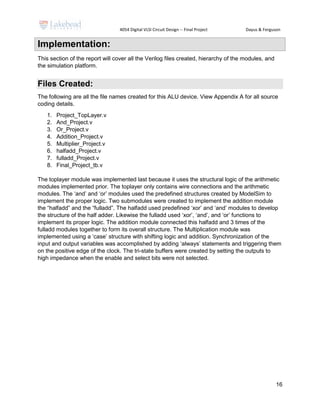 4054 Digital VLSI Circuit Design -- Final Project Dayus & Ferguson
16
Implementation:
This section of the report will cover all the Verilog files created, hierarchy of the modules, and
the simulation platform.
Files Created:
The following are all the file names created for this ALU device. View Appendix A for all source
coding details.
1. Project_TopLayer.v
2. And_Project.v
3. Or_Project.v
4. Addition_Project.v
5. Multiplier_Project.v
6. halfadd_Project.v
7. fulladd_Project.v
8. Final_Project_tb.v
The toplayer module was implemented last because it uses the structural logic of the arithmetic
modules implemented prior. The toplayer only contains wire connections and the arithmetic
modules. The ‘and’ and ‘or’ modules used the predefined structures created by ModelSim to
implement the proper logic. Two submodules were created to implement the addition module
the “halfadd” and the “fulladd”. The halfadd used predefined ‘xor’ and ‘and’ modules to develop
the structure of the half adder. Likewise the fulladd used ‘xor’, ‘and’, and ‘or’ functions to
implement its proper logic. The addition module connected this halfadd and 3 times of the
fulladd modules together to form its overall structure. The Multiplication module was
implemented using a ‘case’ structure with shifting logic and addition. Synchronization of the
input and output variables was accomplished by adding ‘always’ statements and triggering them
on the positive edge of the clock. The tri-state buffers were created by setting the outputs to
high impedance when the enable and select bits were not selected.
 