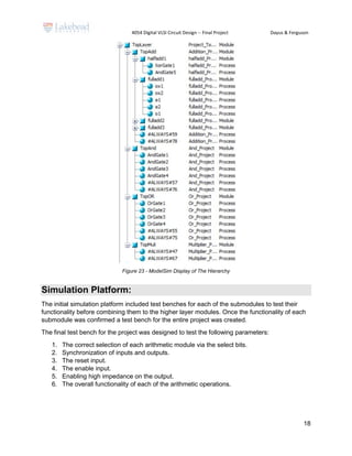 4054 Digital VLSI Circuit Design -- Final Project Dayus & Ferguson
18
Figure 23 - ModelSim Display of The Hierarchy
Simulation Platform:
The initial simulation platform included test benches for each of the submodules to test their
functionality before combining them to the higher layer modules. Once the functionality of each
submodule was confirmed a test bench for the entire project was created.
The final test bench for the project was designed to test the following parameters:
1. The correct selection of each arithmetic module via the select bits.
2. Synchronization of inputs and outputs.
3. The reset input.
4. The enable input.
5. Enabling high impedance on the output.
6. The overall functionality of each of the arithmetic operations.
 