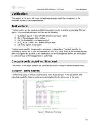 4054 Digital VLSI Circuit Design -- Final Project Dayus & Ferguson
19
Verification:
This section of the report will cover the testing vectors along with the comparison of the
simulated results to the expected values.
Test Vectors:
The test vectors are the inputs provided to the system in order to test its functionality. The test
vectors common to all arithmetic modules are the following:
1. CLK (Clock signal) = 10ns ON/OFF, total time per cycle = 20ns
2. Rst_n (Reset signal), Active on low.
3. EN_Bit (Enable bit), turns system on/off.
4. ALU_OP (ALU select bits), selects the operation.
5. A,B (Input signals to top layer).
The test bench used for this simulation is provided in Appendix A. The clock used for this
simulation is initially set to zero and operates at a 50% duty cycle. The EN_Bit is initially set low
then held high for the duration of the test to allow the device to operate. Finally the initialization
of each individual arithmetic operation is performed.
Comparison Expected Vs. Simulated:
This section of the report explains the expected results and compares them to the simulated.
Multiplier Testing Results:
The following figure 24 shows how the inputs A and B are changed in the test bench. The
expected results for these operations are also displayed in the comments of the code.
Figure 24 - Multiplication Test Setup
 
