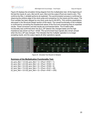 4054 Digital VLSI Circuit Design -- Final Project Dayus & Ferguson
20
Figure 25 displays the simulation timing diagram from the multiplication test. At the beginning of
the test the inputs (A_sync_Mul and B_sync_Mul) and the output (Pout) are reset to zero. This
confirms the Rst_n variable performs as expected. The synchronization process is confirmed by
observing the positive edge of the clock pulse and comparing it to the inputs and the output. The
Pout variable has been delayed by one clock cycle due to the DFFs. This confirms expectations
discussed in the Structural Design section of the report. The overall functionality of the multiplier
is confirmed by converting the hexadecimal values of the Pout and comparing them to expected
results. These conversion and test results are summarized below. The tri-state buffer
functionality was confirmed when the ALU_OP selector bits changed states and the high
impedance was shown as Pout = 8’hZZ. The synchronized input signals also remain zeroed
when the ALU_OP was changed. This indicates that the multiplier operation is no longer
accepting inputs, and the output rejects all other operations signals.
Figure 25 - Simulated Test Results for Multiplier
Summary of the Multiplication Functionality Test:
(A_sync_Mul = 1) X (B_sync_Mul = 1) = (Pout = 8’h01 = 1)
(A_sync_Mul = 2) X (B_sync_Mul = 2) = (Pout = 8’h04 = 4)
(A_sync_Mul = 3) X (B_sync_Mul = 3) = (Pout = 8’h09 = 9)
(A_sync_Mul = 7) X (B_sync_Mul = 7) = (Pout = 8’h31 = 49)
(A_sync_Mul = 3) X (B_sync_Mul = 3) = (Pout = 8’hE1 = 255)
 