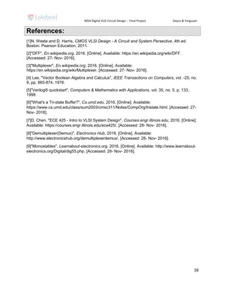 4054 Digital VLSI Circuit Design -- Final Project Dayus & Ferguson
39
References:
[1]N. Weste and D. Harris, CMOS VLSI Design - A Circuit and System Persective, 4th ed.
Boston: Pearson Education, 2011.
[2]"DFF", En.wikipedia.org, 2016. [Online]. Available: https://en.wikipedia.org/wiki/DFF.
[Accessed: 27- Nov- 2016].
[3]"Multiplexer", En.wikipedia.org, 2016. [Online]. Available:
https://en.wikipedia.org/wiki/Multiplexer. [Accessed: 27- Nov- 2016].
[4] Lee, "Vector Boolean Algebra and Calculus", IEEE Transactions on Computers, vol. -25, no.
9, pp. 865-874, 1976.
[5]"Verilog® quickstart", Computers & Mathematics with Applications, vol. 35, no. 5, p. 133,
1998.
[6]"What's a Tri-state Buffer?", Cs.umd.edu, 2016. [Online]. Available:
https://www.cs.umd.edu/class/sum2003/cmsc311/Notes/CompOrg/tristate.html. [Accessed: 27-
Nov- 2016].
[7]D. Chen, "ECE 425 - Intro to VLSI System Design", Courses.engr.illinois.edu, 2016. [Online].
Available: https://courses.engr.illinois.edu/ece425/. [Accessed: 28- Nov- 2016].
[8]"Demultiplexer(Demux)", Electronics Hub, 2016. [Online]. Available:
http://www.electronicshub.org/demultiplexerdemux/. [Accessed: 28- Nov- 2016].
[9]"Monostables", Learnabout-electronics.org, 2016. [Online]. Available: http://www.learnabout-
electronics.org/Digital/dig55.php. [Accessed: 28- Nov- 2016].
 