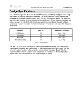 4054 Digital VLSI Circuit Design -- Final Project Dayus & Ferguson
1
Design Specifications:
The Arithmetic Logic Unit (ALU) was designed having two, four-bit inputs (A [3:0] and B [3:0])
that were to be used for one of four operations. The project operates each of the modules
corresponding to a two-bit selection input (ALU_OP [1:0]) displayed in table 1. The arithmetic
operations are: bit-wise ‘or’, ‘and’, ‘addition’ and ‘multiplication’. These functions cause the unit
to have an eight-bit output (Dout [7:0]) with a single bit carry out (Cout). The ALU will be a
synchronized system where the inputs and outputs are synchronized with respect to the same
clock signal.
Operation ALU_OP Operation Performed
AND(bitwise) 00 Dout = A&B
OR(bitwise) 01 Dout = A|B
ADDITION 10 Dout = A+B
MULTIPLICATION 11 Dout = A*B
Table 1 - ALU Operation
The ‘and’, ‘or’, and ‘addition’ operations are implemented with structural logic, whereas the
‘multiplication’ operation was implemented by utilizing the add and shift technique. The ‘and’,
‘or’, and ‘addition’ functions will only use the first four bits of the output (Dout). With the
exception of the ‘addition’ function, which will contain an extra Cout bit. The Multiplication
module is the only function that will use the entire eight-bit output.
 