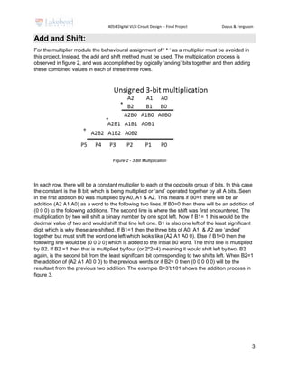 4054 Digital VLSI Circuit Design -- Final Project Dayus & Ferguson
3
Add and Shift:
For the multiplier module the behavioural assignment of ‘ * ’ as a multiplier must be avoided in
this project. Instead, the add and shift method must be used. The multiplication process is
observed in figure 2, and was accomplished by logically ‘anding’ bits together and then adding
these combined values in each of these three rows.
In each row, there will be a constant multiplier to each of the opposite group of bits. In this case
the constant is the B bit, which is being multiplied or ‘and’ operated together by all A bits. Seen
in the first addition B0 was multiplied by A0, A1 & A2. This means if B0=1 there will be an
addition (A2 A1 A0) as a word to the following two lines. If B0=0 then there will be an addition of
(0 0 0) to the following additions. The second line is where the shift was first encountered. The
multiplication by two will shift a binary number by one spot left. Now if B1= 1 this would be the
decimal value of two and would shift that line left one. B1 is also one left of the least significant
digit which is why these are shifted. If B1=1 then the three bits of A0, A1, & A2 are ‘anded’
together but must shift the word one left which looks like (A2 A1 A0 0). Else if B1=0 then the
following line would be (0 0 0 0) which is added to the initial B0 word. The third line is multiplied
by B2. If B2 =1 then that is multiplied by four (or 2*2=4) meaning it would shift left by two. B2
again, is the second bit from the least significant bit corresponding to two shifts left. When B2=1
the addition of (A2 A1 A0 0 0) to the previous words or if B2= 0 then (0 0 0 0 0) will be the
resultant from the previous two addition. The example B=3’b101 shows the addition process in
figure 3.
Figure 2 - 3 Bit Multiplication
 