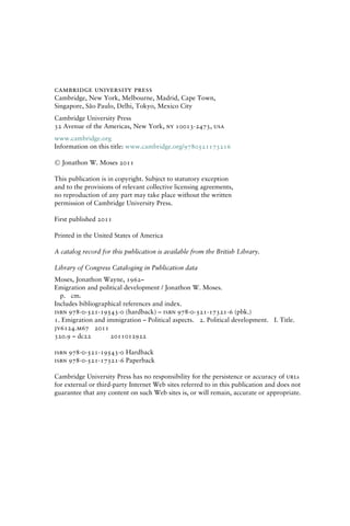 cambridge university press
Cambridge, New York, Melbourne, Madrid, Cape Town,
Singapore, São Paulo, Delhi, Tokyo, Mexico City
Cambridge University Press
32 Avenue of the Americas, New York, ny 10013-2473, usa
www.cambridge.org
Information on this title: www.cambridge.org/9780521173216
C
 Jonathon W. Moses 2011
This publication is in copyright. Subject to statutory exception
and to the provisions of relevant collective licensing agreements,
no reproduction of any part may take place without the written
permission of Cambridge University Press.
First published 2011
Printed in the United States of America
A catalog record for this publication is available from the British Library.
Library of Congress Cataloging in Publication data
Moses, Jonathon Wayne, 1962–
Emigration and political development / Jonathon W. Moses.
p. cm.
Includes bibliographical references and index.
isbn 978-0-521-19543-0 (hardback) – isbn 978-0-521-17321-6 (pbk.)
1. Emigration and immigration – Political aspects. 2. Political development. I. Title.
jv6124.m67 2011
320.9 – dc22 2011012922
isbn 978-0-521-19543-0 Hardback
isbn 978-0-521-17321-6 Paperback
Cambridge University Press has no responsibility for the persistence or accuracy of urls
for external or third-party Internet Web sites referred to in this publication and does not
guarantee that any content on such Web sites is, or will remain, accurate or appropriate.
 