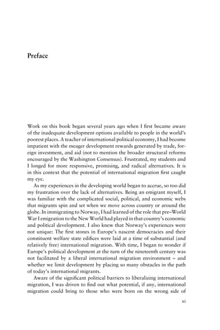 Preface
Work on this book began several years ago when I first became aware
of the inadequate development options available to people in the world’s
poorest places. A teacher of international political economy, I had become
impatient with the meager development rewards generated by trade, for-
eign investment, and aid (not to mention the broader structural reforms
encouraged by the Washington Consensus). Frustrated, my students and
I longed for more responsive, promising, and radical alternatives. It is
in this context that the potential of international migration first caught
my eye.
As my experiences in the developing world began to accrue, so too did
my frustration over the lack of alternatives. Being an emigrant myself, I
was familiar with the complicated social, political, and economic webs
that migrants spin and set when we move across country or around the
globe. In immigrating to Norway, I had learned of the role that pre–World
War I emigration to the New World had played in that country’s economic
and political development. I also knew that Norway’s experiences were
not unique: The first stones in Europe’s nascent democracies and their
constituent welfare state edifices were laid at a time of substantial (and
relatively free) international migration. With time, I began to wonder if
Europe’s political development at the turn of the nineteenth century was
not facilitated by a liberal international migration environment – and
whether we limit development by placing so many obstacles in the path
of today’s international migrants.
Aware of the significant political barriers to liberalizing international
migration, I was driven to find out what potential, if any, international
migration could bring to those who were born on the wrong side of
xi
 