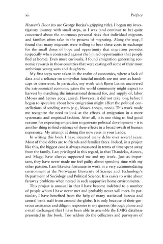xii Preface
Heaven’s Door (to use George Borjas’s gripping title). I began my inves-
tigatory journey with small steps, as I was (and continue to be) quite
concerned about the enormous personal risks that individual migrants
and families often take in the process of migrating. Along the way, I
found that many migrants were willing to bear these costs in exchange
for the small doses of hope and opportunity that migration provides
(especially when contrasted against the limited opportunities that people
find at home). Even more curiously, I found emigration generating eco-
nomic rewards in those countries that were casting off some of their most
ambitious young sons and daughters.
My first steps were taken in the realm of economics, where a lack of
data and a reliance on somewhat fanciful models are not seen as handi-
caps or deterrents. In particular, my work with Bjørn Letnes uncovered
the astronomical economic gains the world community might expect to
harvest by matching the international demand for, and supply of, labor
(Moses and Letnes 2004, 2005). However, it did not take long before I
began to speculate about how emigration might affect the political con-
stellations of sending states (e.g., Moses 2005a, 2006). This work made
me recognize the need to look at the effects of emigration in a more
systematic and empirical fashion. After all, it is one thing to find good
reasons for expecting emigration to generate political development – it is
another thing to find evidence of these effects in a broad swath of human
experience. My attempt at doing this now rests in your hands.
In writing this book I have incurred many debts over several years.
Most of these debts are to friends and familiar faces. Indeed, in a project
like this, the biggest cost is always measured in terms of time spent away
from the family. I am privileged in this regard, in that Thandeka, Aurora,
and Maggi have always supported me and my work. Just as impor-
tant, they have never made me feel guilty about spending time with my
other passion. I am likewise fortunate to work in a very accommodating
environment at the Norwegian University of Science and Technology’s
Department of Sociology and Political Science. It is easier to write about
faraway problems when nested in such supportive home environments.
This project is unusual in that I have become indebted to a number
of people whom I have never met and probably never will meet. In par-
ticular, I have benefited from the help of many statistical bureau and
central bank staff from around the globe. It is only because of their gen-
erous assistance and diligent responses to my queries (through phone and
e-mail exchanges) that I have been able to assemble the EMIG database
presented in this book. Too seldom do the collectors and purveyors of
 