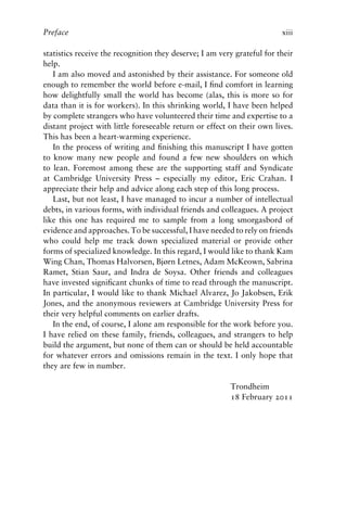 Preface xiii
statistics receive the recognition they deserve; I am very grateful for their
help.
I am also moved and astonished by their assistance. For someone old
enough to remember the world before e-mail, I find comfort in learning
how delightfully small the world has become (alas, this is more so for
data than it is for workers). In this shrinking world, I have been helped
by complete strangers who have volunteered their time and expertise to a
distant project with little foreseeable return or effect on their own lives.
This has been a heart-warming experience.
In the process of writing and finishing this manuscript I have gotten
to know many new people and found a few new shoulders on which
to lean. Foremost among these are the supporting staff and Syndicate
at Cambridge University Press – especially my editor, Eric Crahan. I
appreciate their help and advice along each step of this long process.
Last, but not least, I have managed to incur a number of intellectual
debts, in various forms, with individual friends and colleagues. A project
like this one has required me to sample from a long smorgasbord of
evidence and approaches. To be successful, I have needed to rely on friends
who could help me track down specialized material or provide other
forms of specialized knowledge. In this regard, I would like to thank Kam
Wing Chan, Thomas Halvorsen, Bjørn Letnes, Adam McKeown, Sabrina
Ramet, Stian Saur, and Indra de Soysa. Other friends and colleagues
have invested significant chunks of time to read through the manuscript.
In particular, I would like to thank Michael Alvarez, Jo Jakobsen, Erik
Jones, and the anonymous reviewers at Cambridge University Press for
their very helpful comments on earlier drafts.
In the end, of course, I alone am responsible for the work before you.
I have relied on these family, friends, colleagues, and strangers to help
build the argument, but none of them can or should be held accountable
for whatever errors and omissions remain in the text. I only hope that
they are few in number.
Trondheim
18 February 2011
 