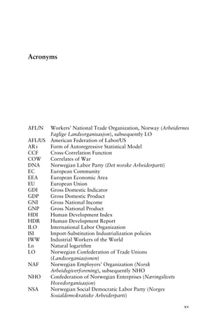 Acronyms
AFL/N Workers’ National Trade Organization, Norway (Arbeidernes
Faglige Landsorganisasjon), subsequently LO
AFL/US American Federation of Labor/US
AR1 Form of Autoregressive Statistical Model
CCF Cross-Correlation Function
COW Correlates of War
DNA Norwegian Labor Party (Det norske Arbeiderparti)
EC European Community
EEA European Economic Area
EU European Union
GDI Gross Domestic Indicator
GDP Gross Domestic Product
GNI Gross National Income
GNP Gross National Product
HDI Human Development Index
HDR Human Development Report
ILO International Labor Organization
ISI Import-Substitution Industrialization policies
IWW Industrial Workers of the World
Ln Natural logarithm
LO Norwegian Confederation of Trade Unions
(Landsorganiasjonen)
NAF Norwegian Employers’ Organization (Norsk
Arbeidsgiverforening), subsequently NHO
NHO Confederation of Norwegian Enterprises (Næringslivets
Hovedorganisasjon)
NSA Norwegian Social Democratic Labor Party (Norges
Sosialdemokratiske Arbeiderparti)
xv
 