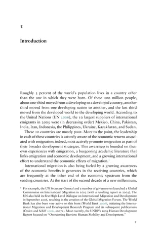 1
Introduction
Roughly 3 percent of the world’s population lives in a country other
than the one in which they were born. Of these 200 million people,
about one-third moved from a developing to a developed country, another
third moved from one developing nation to another, and the last third
moved from the developed world to the developing world. According to
the United Nations (UN 2006), the 10 largest suppliers of international
emigrants in 2005 were (in decreasing order) Mexico, China, Pakistan,
India, Iran, Indonesia, the Philippines, Ukraine, Kazakhstan, and Sudan.
These 10 countries are mostly poor. More to the point, the leadership
in each of these countries is astutely aware of the economic returns associ-
ated with emigration; indeed, most actively promote emigration as part of
their broader development strategies. This awareness is founded on their
own experiences with emigration, a burgeoning academic literature that
links emigration and economic development, and a growing international
effort to understand the economic effects of migration.1
International migration is also being fueled by a growing awareness
of the economic benefits it generates in the receiving countries, which
are frequently at the other end of the economic spectrum from the
sending countries. At the start of the second decade of a new millennium,
1 For example, the UN Secretary-General and a number of governments launched a Global
Commission on International Migration in 2003 (with a resulting report in 2005). The
UN also held its first High-Level Dialogue on International Migration and Development
in September 2006, resulting in the creation of the Global Migration Forum. The World
Bank has also been very active on this front (World Bank 2006), initiating the Interna-
tional Migration and Development Research Program and its subsequent publications
(Özden and Schiff 2006, 2007a). Most recently, the UNDP’s 2009 Human Development
Report focused on “Overcoming Barriers: Human Mobility and Development.”
1
 