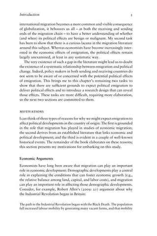 Introduction 5
international migration becomes a more common and visible consequence
of globalization, it behooves us all – at both the receiving and sending
ends of the migration chain – to have a better understanding of whether
(and when) its political effects are benign or malignant. My second task
has been to show that there is a curious lacuna in the migration literature
around this subject. Whereas economists have become increasingly inter-
ested in the economic effects of emigration, the political effects remain
largely unexamined, at least in any systematic way.
The very existence of such a gap in the literature might lead us to doubt
the existence of a systematic relationship between emigration and political
change. Indeed, policy makers in both sending and receiving countries do
not seem to be aware of or concerned with the potential political effects
of emigration. This brings me to this chapter’s remaining two tasks: to
show that there are sufficient grounds to expect political emigration to
deliver political effects and to introduce a research design that can reveal
those effects. These tasks are more difficult, requiring more elaboration,
so the next two sections are committed to them.
motivations
I can think of three types of reasons for why we might expect emigration to
affect political developments in the country of origin: The first is grounded
in the role that migration has played in studies of economic migration;
the second derives from an established literature that links economic and
political development; and the third is evident in a couple of well-known
historical events. The remainder of the book elaborates on these reasons;
this section presents my motivations for embarking on this study.
Economic Arguments
Economists have long been aware that migration can play an important
role in economic development: Demographic developments play a central
role in explaining the conditions that can foster economic growth (e.g.,
the relative balance among land, capital, and labor costs), and migration
can play an important role in affecting those demographic developments.
Consider, for example, Robert Allen’s (2009: 21) argument about why
the Industrial Revolution began in Britain:
The path to the Industrial Revolution began with the Black Death. The population
fall increased labour mobility by generating many vacant farms, and that mobility
 