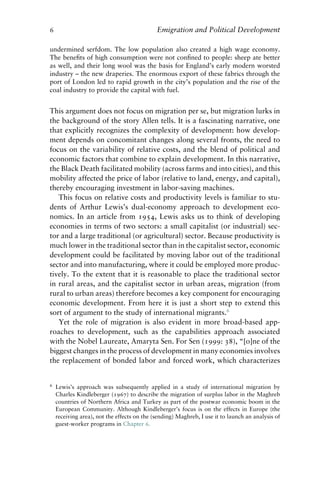 6 Emigration and Political Development
undermined serfdom. The low population also created a high wage economy.
The benefits of high consumption were not confined to people: sheep ate better
as well, and their long wool was the basis for England’s early modern worsted
industry – the new draperies. The enormous export of these fabrics through the
port of London led to rapid growth in the city’s population and the rise of the
coal industry to provide the capital with fuel.
This argument does not focus on migration per se, but migration lurks in
the background of the story Allen tells. It is a fascinating narrative, one
that explicitly recognizes the complexity of development: how develop-
ment depends on concomitant changes along several fronts, the need to
focus on the variability of relative costs, and the blend of political and
economic factors that combine to explain development. In this narrative,
the Black Death facilitated mobility (across farms and into cities), and this
mobility affected the price of labor (relative to land, energy, and capital),
thereby encouraging investment in labor-saving machines.
This focus on relative costs and productivity levels is familiar to stu-
dents of Arthur Lewis’s dual-economy approach to development eco-
nomics. In an article from 1954, Lewis asks us to think of developing
economies in terms of two sectors: a small capitalist (or industrial) sec-
tor and a large traditional (or agricultural) sector. Because productivity is
much lower in the traditional sector than in the capitalist sector, economic
development could be facilitated by moving labor out of the traditional
sector and into manufacturing, where it could be employed more produc-
tively. To the extent that it is reasonable to place the traditional sector
in rural areas, and the capitalist sector in urban areas, migration (from
rural to urban areas) therefore becomes a key component for encouraging
economic development. From here it is just a short step to extend this
sort of argument to the study of international migrants.6
Yet the role of migration is also evident in more broad-based app-
roaches to development, such as the capabilities approach associated
with the Nobel Laureate, Amaryta Sen. For Sen (1999: 38), “[o]ne of the
biggest changes in the process of development in many economies involves
the replacement of bonded labor and forced work, which characterizes
6 Lewis’s approach was subsequently applied in a study of international migration by
Charles Kindleberger (1967) to describe the migration of surplus labor in the Maghreb
countries of Northern Africa and Turkey as part of the postwar economic boom in the
European Community. Although Kindleberger’s focus is on the effects in Europe (the
receiving area), not the effects on the (sending) Maghreb, I use it to launch an analysis of
guest-worker programs in Chapter 6.
 