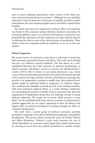 Introduction 7
parts of many traditional agricultures, with a system of free labor con-
tract and unrestrained physical movement.” Although Sen was probably
referring to internal (domestic) restrictions on mobility and labor market
participation, the same argument applies just as forcefully to global labor
mobility.
My initial motivation for studying the political effects of emigration
was found in this consensus among otherwise disparate economists. By
examining different aspects of economic development, economists have
pinpointed the important role that emigration can play (and has played)
in affecting the relative costs of the relevant factors of production. These
relative costs have important political corollaries, as we see in the next
chapter.
Political Arguments
My second source of motivation comes from a wide body of work that
links economic and political factors and effects. This work can be divided
into two very different research traditions. The first draws on a well-
established literature that links economic to political development, in
which economic well-being is shown to increase the likelihood that a
country will be able to transit to and sustain democracy (e.g., Lipset
1959). If international migration facilitates broad-based economic growth
in the countries of origin, and this economic development encourages the
growth of an independent working or middle class, then political devel-
opment might be indirectly linked to emigration. In contrast, emigra-
tion could generate lopsided economic growth in the sending countries,
with more pernicious political effects as a result. Perhaps remittances
are encouraging the growth of smaller enclave economies that deter the
organization of independent classes that can challenge corrupt or unjust
political authorities. We simply do not know which scenario is more
likely. Yet the established links that connect economic to political devel-
opment suggest that we can expect emigration to have an indirect (and
lagged) effect on political development (working through the effect on
economic development).
The work from a second group of political economists provides
grounds for expecting a more direct link between emigration and political
development. This group collects around the work of Charles Tiebout
and Albert Hirschman. Tiebout’s (1956) work examines the way in
which individuals (or consumer-voters) signal their political preferences
by choosing to move from one political jurisdiction to another (within
 