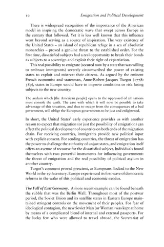 10 Emigration and Political Development
There is widespread recognition of the importance of the American
model in inspiring the democratic wave that swept across Europe in
the century that followed. Yet it is less well known that this influence
went beyond serving as a source of inspiration. The very existence of
the United States – an island of republican refuge in a sea of absolutist
monarchies – proved a genuine threat to the established order. For the
first time, dissatisfied subjects had a real opportunity to break their bonds
as subjects to a sovereign and exploit their right of expatriation.
This real possibility to emigrate (secured now by a state that was willing
to embrace immigrants) severely circumscribed the power of existing
states to exploit and mistreat their citizens. As argued by the eminent
French economist and statesman, Anne-Robert-Jacques Turgot (1778:
389), states in Europe would have to improve conditions or risk losing
subjects to the new country:
The asylum which [the American people] opens to the oppressed of all nations
must console the earth. The ease with which it will now be possible to take
advantage of this situation, and thus to escape from the consequences of a bad
government, will oblige the European governments to be just and enlightened.
In short, the United States’ early experience provides us with another
reason to expect that migration (or just the possibility of emigration) can
affect the political development of countries on both ends of the migration
chain. For receiving countries, immigrants provide new political input
with explicit consent. For sending countries, the threat of emigration has
the power to challenge the authority of unjust states, and emigration itself
offers an avenue of recourse for the dissatisfied subject. Individuals found
themselves with two powerful instruments for influencing government:
the threat of emigration and the real possibility of political asylum in
another country.
Turgot’s comment proved prescient, as Europeans flocked to the New
World in the 19th century. Europe experienced its first wave of democratic
reforms in the wake of this political and economic exodus.
The Fall of East Germany. A more recent example can be found beneath
the rubble that was the Berlin Wall. Throughout most of the postwar
period, the Soviet Union and its satellite states in Eastern Europe main-
tained stringent controls on the movement of their peoples. For fear of
ideological contagion, the new Soviet Man (or Woman) was kept at home
by means of a complicated blend of internal and external passports. For
the lucky few who were allowed to travel abroad, the Secretariat of
 