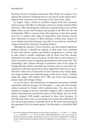Introduction 11
the Party Central Committee had issued “Basic Rules of Conduct.” It is
against this restrictive backdrop that we can marvel at the radical devel-
opments that occurred in East Germany at the close of the 1980s.
In August 1989, a flood of would-be émigrés from East Germany
tried to escape to the West via Hungary (and on to Austria and then West
Germany). After the Hungarian authorities stopped trying to stave off this
flight, about 30,000 East Germans had escaped to the West by the end
of September. What is unusual about this migration is that these people
were free to employ their right of expatriation: East German citizens
were welcomed as citizens in West Germany. Unlike most subjects of
every modern state, East Germans were able to secure the sort of political
refuge envisioned by America’s founding thinkers.
Although the majority of East Germans may have desired significant
political reforms, it should not surprise us that many were unwilling
to leave their homes, friends, and families. Emigration is a drastic step
to take, which is usually undertaken only by those who have already
exhausted every other means of redress. For the others, active protest is a
more convenient means of signaling dissatisfaction with unjust rule. Not
surprisingly, then, massive throngs of protestors took to the streets of
Leipzig, Dresden, Berlin, and other East German cities to voice their dis-
satisfaction with their government and to signal their intent not to leave.
Therefore while tens of thousands of East Germans were taking flight,
even larger numbers were demonstrating in their home streets – rallying
under the slogan “Wir bleiben hier!” [We stay here!] and demanding
greater input and change at home.
As we now know, this combination of emigration and protest wielded
remarkable political leverage. On November 1, 1989, the East German
cabinet reopened its border with Czechoslovakia. Two days later the
ministers in charge of security and police resigned. After a reported one
million demonstrators jammed the streets of East Berlin, the rest of the
cabinet resigned. Still, people continued to leave East Germany. In
the following week, some 50,000 people were said to have left before the
East German government eventually threw in the towel and announced
the opening of all of its border points. On November 9, the Berlin Wall
fell.11
11 For more background information on these events, see Meyer (2009), Offe (1996), Ekiert
(1996), and Stokes (1993). As we see later, Albert Hirschman’s (1992, 1993) work on
the East German example is particularly relevant. I have also employed this example in
earlier work that shows the political effects of migration. See, e.g., Moses (2005a, 2006:
chapter 5).
 