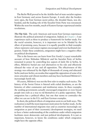 12 Emigration and Political Development
The Berlin Wall proved to be the Achilles heel of state socialist regimes
in East Germany and across Eastern Europe. A week after the borders
were open, the East German secret police, the dreaded Stasis, was dis-
banded, and the leading role of the Socialist Unity Party was renounced.
Within the next few months, much of Eastern Europe experienced similar
revolutions.
The Flip Side. The early American and recent East German experiences
illustrate the political potential of emigration. Indeed, in Chapter 3 I use
experiences such as these to produce a framework for further study. For
the social scientist, however, it is important not to be blinded by the
allure of promising cases, because it is equally possible to find examples
where repressive and unjust regimes encouraged and even facilitated emi-
gration. Under these conditions, emigration might have a negative effect
on political development.
This is the lesson one can learn from Eric Gordy’s (1999) remarkable
account of how Slobodan Milošević and his Socialist Party of Serbia
remained in power by controlling key aspects of daily life in Serbia. In
effect, Milošević buried any real alternatives to his rule and effectively
silenced the voice of any and all opposition. The effectiveness of this
strategy was enhanced by the flight of thousands of young and educated
Serbs (and non-Serbs), an exodus that sapped the opposition of some of its
more articulate and vibrant members and may have facilitated Milošević’s
increasingly harsh rule.
Of course, Milošević was not the first ruler to employ such tactics. The
history of the Soviet Union is littered with exiled dissidents, as are the
histories of other communist and totalitarian states. In these examples
the sending governments actually encouraged emigration or even forced
people into exile as a way to rid themselves of a pesky opposition. Thus
emigration has a political effect, but one that seems to contradict the
effect we can see in the U.S. and East German examples.
In short, the political effects of emigration seem to cut both ways. This
realization is itself the most important motivation for further study. As the
number of international migrants rises and as countries increasingly use
emigration as part of their (economic) development strategies, we need
to have a better understanding of the conditions under which emigration
facilitates more democratic and just political developments. It is just as
important, however, to know the conditions under which emigration
might have the opposite effect.
 