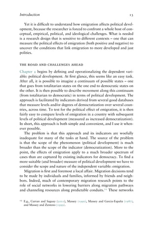 Introduction 13
Yet it is difficult to understand how emigration affects political devel-
opment, because the researcher is forced to confront a whole host of con-
ceptual, empirical, political, and ideological challenges. What is needed
is a research design that is sensitive to different contexts – one that can
measure the political effects of emigration (both positive and negative) to
uncover the conditions that link emigration to more developed and just
polities.
the road and challenges ahead
Chapter 2 begins by defining and operationalizing the dependent vari-
able: political development. At first glance, this seems like an easy task.
After all, it is possible to imagine a continuum of possible states – one
that goes from totalitarian states on the one end to democratic states on
the other. It is then possible to describe movement along this continuum
(from totalitarian to democratic) in terms of political development. The
approach is facilitated by indicators derived from several good databases
that measure levels and/or degrees of democratization over several coun-
tries, across time. To test for the political effect of emigration, it is then
fairly easy to compare levels of emigration in a country with subsequent
levels of political development (measured as increased democratization).
In short, this approach is both simple and convenient, and I use it when-
ever possible.
The problem is that this approach and its indicators are woefully
inadequate for many of the tasks at hand. The source of the problem
is that the scope of the phenomenon (political development) is much
broader than the scope of the indicator (democratization). More to the
point, the effects of emigration apply to a much broader spectrum of
cases than are captured by existing indicators for democracy. To find a
more suitable (and broader) measure of political development we have to
consider the scope and nature of the independent variable: emigration.
Migration is first and foremost a local affair. Migration decisions tend
to be made by individuals and families, informed by friends and neigh-
bors. Indeed, much of contemporary migration research points to the
role of social networks in lowering barriers along migration pathways
and channeling resources along predictable conduits.12
These networks
12 E.g., Curran and Saguay (2001), Massey (1990), Massey and Garcia-España (1987),
and Massey and Zenteno (1999).
 