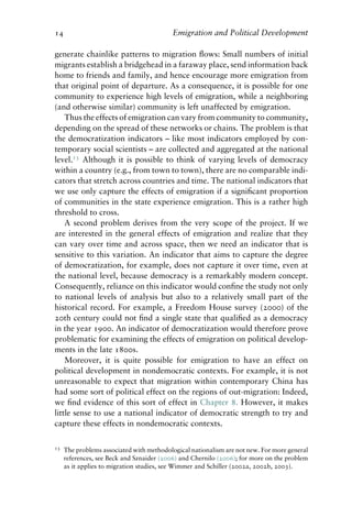 14 Emigration and Political Development
generate chainlike patterns to migration flows: Small numbers of initial
migrants establish a bridgehead in a faraway place, send information back
home to friends and family, and hence encourage more emigration from
that original point of departure. As a consequence, it is possible for one
community to experience high levels of emigration, while a neighboring
(and otherwise similar) community is left unaffected by emigration.
Thus the effects of emigration can vary from community to community,
depending on the spread of these networks or chains. The problem is that
the democratization indicators – like most indicators employed by con-
temporary social scientists – are collected and aggregated at the national
level.13
Although it is possible to think of varying levels of democracy
within a country (e.g., from town to town), there are no comparable indi-
cators that stretch across countries and time. The national indicators that
we use only capture the effects of emigration if a significant proportion
of communities in the state experience emigration. This is a rather high
threshold to cross.
A second problem derives from the very scope of the project. If we
are interested in the general effects of emigration and realize that they
can vary over time and across space, then we need an indicator that is
sensitive to this variation. An indicator that aims to capture the degree
of democratization, for example, does not capture it over time, even at
the national level, because democracy is a remarkably modern concept.
Consequently, reliance on this indicator would confine the study not only
to national levels of analysis but also to a relatively small part of the
historical record. For example, a Freedom House survey (2000) of the
20th century could not find a single state that qualified as a democracy
in the year 1900. An indicator of democratization would therefore prove
problematic for examining the effects of emigration on political develop-
ments in the late 1800s.
Moreover, it is quite possible for emigration to have an effect on
political development in nondemocratic contexts. For example, it is not
unreasonable to expect that migration within contemporary China has
had some sort of political effect on the regions of out-migration: Indeed,
we find evidence of this sort of effect in Chapter 8. However, it makes
little sense to use a national indicator of democratic strength to try and
capture these effects in nondemocratic contexts.
13 The problems associated with methodological nationalism are not new. For more general
references, see Beck and Sznaider (2006) and Chernilo (2006); for more on the problem
as it applies to migration studies, see Wimmer and Schiller (2002a, 2002b, 2003).
 