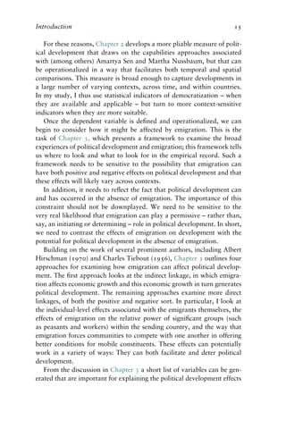 Introduction 15
For these reasons, Chapter 2 develops a more pliable measure of polit-
ical development that draws on the capabilities approaches associated
with (among others) Amartya Sen and Martha Nussbaum, but that can
be operationalized in a way that facilitates both temporal and spatial
comparisons. This measure is broad enough to capture developments in
a large number of varying contexts, across time, and within countries.
In my study, I thus use statistical indicators of democratization – when
they are available and applicable – but turn to more context-sensitive
indicators when they are more suitable.
Once the dependent variable is defined and operationalized, we can
begin to consider how it might be affected by emigration. This is the
task of Chapter 3, which presents a framework to examine the broad
experiences of political development and emigration; this framework tells
us where to look and what to look for in the empirical record. Such a
framework needs to be sensitive to the possibility that emigration can
have both positive and negative effects on political development and that
these effects will likely vary across contexts.
In addition, it needs to reflect the fact that political development can
and has occurred in the absence of emigration. The importance of this
constraint should not be downplayed. We need to be sensitive to the
very real likelihood that emigration can play a permissive – rather than,
say, an initiating or determining – role in political development. In short,
we need to contrast the effects of emigration on development with the
potential for political development in the absence of emigration.
Building on the work of several prominent authors, including Albert
Hirschman (1970) and Charles Tiebout (1956), Chapter 3 outlines four
approaches for examining how emigration can affect political develop-
ment. The first approach looks at the indirect linkage, in which emigra-
tion affects economic growth and this economic growth in turn generates
political development. The remaining approaches examine more direct
linkages, of both the positive and negative sort. In particular, I look at
the individual-level effects associated with the emigrants themselves, the
effects of emigration on the relative power of significant groups (such
as peasants and workers) within the sending country, and the way that
emigration forces communities to compete with one another in offering
better conditions for mobile constituents. These effects can potentially
work in a variety of ways: They can both facilitate and deter political
development.
From the discussion in Chapter 3 a short list of variables can be gen-
erated that are important for explaining the political development effects
 