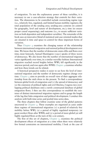 16 Emigration and Political Development
of emigration. To test the explanatory power of these variables, it is
necessary to use a case-selection strategy that controls for their varia-
tion. The dimensions to be controlled include overarching regime type
(i.e., relatively free, regulated, and limited human-mobility regimes); the
total population of the sending area; sending-area contexts (to control
for geography, level and nature of development, etc.); time (to ensure
proper causal sequencing); and outcome (i.e., to secure sufficient varia-
tion on both dependent and independent variables). The remainder of the
book uses an innovative blend of statistical and case-oriented studies that
are situated in time and space to control for these important forms of
variation.
Thus Chapter 4 examines the changing nature of the relationship
between international emigration and national political development over
time. We know that the number of democratic states ebbs and flows over
time; most famously, Samuel Huntington (1991) speaks of three waves
of democracy. We also know that the number of international migrants
varies significantly over time, in a similar wavelike fashion: International
migration reached record heights before WWI, fell significantly in the
interwar period, and rose again after WWII. Chapter 4 examines whether
and how these trends can be related.
A historical perspective makes it easier to see how the level of inter-
national migration and the number of democratic regimes change over
time. Chapter 4 aims to provide an overall view of their aggregate rela-
tionship from the mid-1800s to the present. To find a correspondence
between global levels of emigration and (1) the spread of democracy and
(2) the extension of political rights and civil liberties, I regress two over-
lapping political databases onto a newly constructed database of global
emigration flows. I then use this correspondence to establish the exis-
tence of distinct international migration regimes and to gauge the length
of the lag that links emigration and political development. I conduct this
analysis with both time-series and pooled time-series data.
The three chapters that follow examine some of the global patterns
uncovered in Chapter 4. These examples are organized as cases under
three regimes of international migration: (1) a period of relatively free
mobility before WWI, (2) a period of highly regulated temporary (or
guest-worker) flows after WWII, and (3) a period of more global yet still
highly regulated flows at the turn of the 21st century.
The first of this set of chapters, Chapter 5, examines the political
development effects of emigration at a time when there were relatively
few formal constraints on international mobility. I look at the case of
 