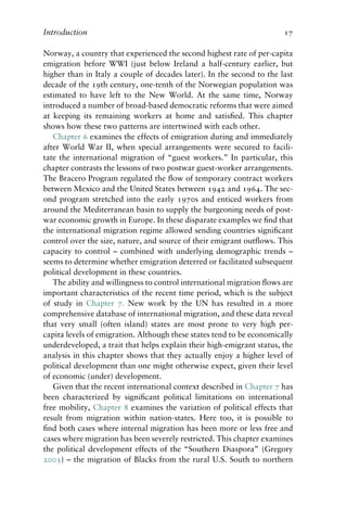 Introduction 17
Norway, a country that experienced the second highest rate of per-capita
emigration before WWI (just below Ireland a half-century earlier, but
higher than in Italy a couple of decades later). In the second to the last
decade of the 19th century, one-tenth of the Norwegian population was
estimated to have left to the New World. At the same time, Norway
introduced a number of broad-based democratic reforms that were aimed
at keeping its remaining workers at home and satisfied. This chapter
shows how these two patterns are intertwined with each other.
Chapter 6 examines the effects of emigration during and immediately
after World War II, when special arrangements were secured to facili-
tate the international migration of “guest workers.” In particular, this
chapter contrasts the lessons of two postwar guest-worker arrangements.
The Bracero Program regulated the flow of temporary contract workers
between Mexico and the United States between 1942 and 1964. The sec-
ond program stretched into the early 1970s and enticed workers from
around the Mediterranean basin to supply the burgeoning needs of post-
war economic growth in Europe. In these disparate examples we find that
the international migration regime allowed sending countries significant
control over the size, nature, and source of their emigrant outflows. This
capacity to control – combined with underlying demographic trends –
seems to determine whether emigration deterred or facilitated subsequent
political development in these countries.
The ability and willingness to control international migration flows are
important characteristics of the recent time period, which is the subject
of study in Chapter 7. New work by the UN has resulted in a more
comprehensive database of international migration, and these data reveal
that very small (often island) states are most prone to very high per-
capita levels of emigration. Although these states tend to be economically
underdeveloped, a trait that helps explain their high-emigrant status, the
analysis in this chapter shows that they actually enjoy a higher level of
political development than one might otherwise expect, given their level
of economic (under) development.
Given that the recent international context described in Chapter 7 has
been characterized by significant political limitations on international
free mobility, Chapter 8 examines the variation of political effects that
result from migration within nation-states. Here too, it is possible to
find both cases where internal migration has been more or less free and
cases where migration has been severely restricted. This chapter examines
the political development effects of the “Southern Diaspora” (Gregory
2005) – the migration of Blacks from the rural U.S. South to northern
 