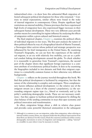 18 Emigration and Political Development
industrialized cities – to show how this substantial Black migration af-
fected subsequent political development for those who remained.14
Con-
trary to initial expectations, similar effects were found in the wake
of internal migration in contemporary China. Despite significant legal
restrictions on internal mobility, Chinese provinces that have experienced
high levels of emigration have also experienced bigger increases in their
subsequent human development. These two very different cases provide
another means for controlling for regime influence by analyzing the effects
of emigration within a given cultural and historical context.
The final empirical chapter, Chapter 9, examines the political effects
of individual migrants in two ways. The first part analyzes the nature of
these political effects by way of a biographical sketch of Martin Tranmæl,
a Norwegian labor activist whose political and strategic perspective was
influenced by his brief immigration to the United States. By examining
Tranmæl’s biography, we can see how the experiences of the individ-
ual migrant, in an era with relatively free mobility, can act as a polit-
ical conduit linking developments around the globe. To check whether
it is reasonable to generalize from Tranmæl’s experiences, the second
part of the chapter shows that significant foreign experience is a com-
mon attribute of revolutionary political leaders. It does so by examining
the biographies included in two datasets and finds that emigrant expe-
rience is a remarkably common feature in their otherwise very different
backgrounds.
Chapter 10 reflects on the journey traveled throughout this book. We
find that political development is facilitated by emigration, but that the
nature of the relationship is complex and contingent. Three complemen-
tary factors influence political development: (1) the relative size of the
emigrant stream (as a share of the country’s population); (2) the sur-
rounding emigrant regime type (i.e., liberal or restricted); and (3) the
polity’s underlying demographic trends. These are not necessary condi-
tions – but they appear to facilitate political development by shifting the
class balance of the sending community in ways that spur economic and
political innovation and transformation.
In effect, emigration brings about a shift in relative class power
and provides some powerful rhetorical ammunition in the subsequent
14 Although it is common to use out-migration, rather than emigration, when referring to
internal (within-country) flows, my argument holds that the political repercussions from
these flows are identical. For this reason, I buck the consensus and discuss within-country
demographic movements in terms of emigration and immigration – adding “internal”
as a modifier in cases where it may be necessary to clarify.
 