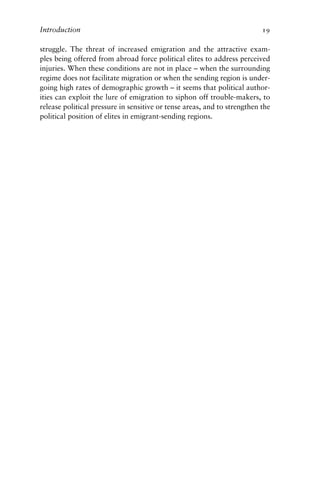 Introduction 19
struggle. The threat of increased emigration and the attractive exam-
ples being offered from abroad force political elites to address perceived
injuries. When these conditions are not in place – when the surrounding
regime does not facilitate migration or when the sending region is under-
going high rates of demographic growth – it seems that political author-
ities can exploit the lure of emigration to siphon off trouble-makers, to
release political pressure in sensitive or tense areas, and to strengthen the
political position of elites in emigrant-sending regions.
 