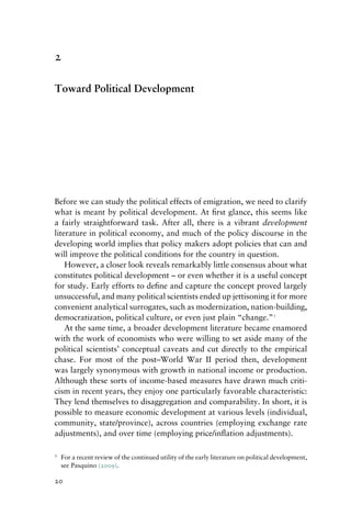 2
Toward Political Development
Before we can study the political effects of emigration, we need to clarify
what is meant by political development. At first glance, this seems like
a fairly straightforward task. After all, there is a vibrant development
literature in political economy, and much of the policy discourse in the
developing world implies that policy makers adopt policies that can and
will improve the political conditions for the country in question.
However, a closer look reveals remarkably little consensus about what
constitutes political development – or even whether it is a useful concept
for study. Early efforts to define and capture the concept proved largely
unsuccessful, and many political scientists ended up jettisoning it for more
convenient analytical surrogates, such as modernization, nation-building,
democratization, political culture, or even just plain “change.”1
At the same time, a broader development literature became enamored
with the work of economists who were willing to set aside many of the
political scientists’ conceptual caveats and cut directly to the empirical
chase. For most of the post–World War II period then, development
was largely synonymous with growth in national income or production.
Although these sorts of income-based measures have drawn much criti-
cism in recent years, they enjoy one particularly favorable characteristic:
They lend themselves to disaggregation and comparability. In short, it is
possible to measure economic development at various levels (individual,
community, state/province), across countries (employing exchange rate
adjustments), and over time (employing price/inflation adjustments).
1 For a recent review of the continued utility of the early literature on political development,
see Pasquino (2009).
20
 