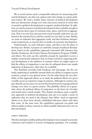 Toward Political Development 21
We in social science need a comparable indicator for measuring polit-
ical development, one that can capture and value change in a given polit-
ical context. We need a simple, linear measure of political development
that can characterize change over time and across contexts in terms that
are positive (political development) or negative (political decline). In addi-
tion, we need a measure of political development that is pliable enough to
stretch across three types of variation: time, space, and levels of aggrega-
tion. This is no easy feat, because most social scientific indicators are col-
lected at the national level, and few extend very far back in time. Ideally,
we want an indicator that aggregates easily and that facilitates interper-
sonal comparisons, as income does in studies of economic development.
Unfortunately, no such indicator exists, and this is not the place to
develop one. Rather, I propose an umbrella concept of political develop-
ment, based on the capabilities approach associated with Amartya Sen,
Martha Nussbaum, the United Nations Development Program (UNDP),
and others. Not only can this umbrella concept be expanded to cover a
number of particular indicators that are better suited for capturing polit-
ical development in the plethora of contexts where we might expect to
find the effects of emigration; it can also be collapsed down into simple
indicators of democracy, when they are available.
This flexibility provides both handicap and advantage. On the one
hand, employing an umbrella concept limits our ability to compare across
contexts, except in very general terms. On the other hand, the very flex-
ibility of this approach allows us to study the political effects of a given
variable across an expansive range of contexts. Although we cannot com-
pare directly across cases, we can use this broad measure to gauge political
change, over time, in a given context. This pliability allows us to gener-
alize about the political effects of emigration on the basis of a broader
and (much more varied) sample. This chapter introduces such a capabil-
ities approach to political development and uses it to justify a series of
indicators that are used in the chapters that follow. Such an approach
allows us to draw from already established indicators where and when
they exist. At the same time, the capabilities approach can guide and
inform studies in those contexts in which suitable indicators have not yet
been developed.
early inroads
The first attempts to define political development were steeped in semantic
confusion and resulted in several overlapping typologies. For example,
 