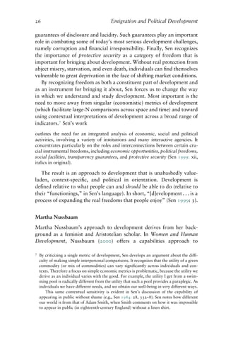 26 Emigration and Political Development
guarantees of disclosure and lucidity. Such guarantees play an important
role in combating some of today’s most serious development challenges,
namely corruption and financial irresponsibility. Finally, Sen recognizes
the importance of protective security as a category of freedom that is
important for bringing about development. Without real protection from
abject misery, starvation, and even death, individuals can find themselves
vulnerable to great deprivation in the face of shifting market conditions.
By recognizing freedom as both a constituent part of development and
as an instrument for bringing it about, Sen forces us to change the way
in which we understand and study development. Most important is the
need to move away from singular (economistic) metrics of development
(which facilitate large-N comparisons across space and time) and toward
using contextual interpretations of development across a broad range of
indicators.7
Sen’s work
outlines the need for an integrated analysis of economic, social and political
activities, involving a variety of institutions and many interactive agencies. It
concentrates particularly on the roles and interconnections between certain cru-
cial instrumental freedoms, including economic opportunities, political freedoms,
social facilities, transparency guarantees, and protective security (Sen 1999: xii,
italics in original).
The result is an approach to development that is unabashedly value-
laden, context-specific, and political in orientation. Development is
defined relative to what people can and should be able to do (relative to
their “functionings,” in Sen’s language). In short, “[d]evelopment . . . is a
process of expanding the real freedoms that people enjoy” (Sen 1999: 3).
Martha Nussbaum
Martha Nussbaum’s approach to development derives from her back-
ground as a feminist and Aristotelian scholar. In Women and Human
Development, Nussbaum (2000) offers a capabilities approach to
7 By criticizing a single metric of development, Sen develops an argument about the diffi-
culty of making simple interpersonal comparisons. It recognizes that the utility of a given
commodity (or mix of commodities) can vary significantly across individuals and con-
texts. Therefore a focus on simple economic metrics is problematic, because the utility we
derive as an individual varies with the good. For example, the utility I get from a swim-
ming pool is radically different from the utility that such a pool provides a paraplegic. As
individuals we have different needs, and we obtain our well-being in very different ways.
This same contextual sensitivity is evident in Sen’s discussion of the capability of
appearing in public without shame (e.g., Sen 1984: 28, 332–8). Sen notes how different
our world is from that of Adam Smith, when Smith comments on how it was impossible
to appear in public (in eighteenth-century England) without a linen shirt.
 