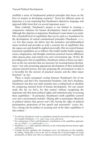 Toward Political Development 27
establish a series of fundamental political principles that focus on the
lives of women in developing countries.8
Given her different point of
departure, it is not surprising that Nussbaum’s objectives, language, and
approach differ from Sen’s in several important ways.9
Most evidently, Nussbaum’s project is not limited to creating a
comparative indicator for human development, based on capabilities.
Although this objective is important, Nussbaum’s main intent is to estab-
lish a threshold level of capabilities that can be used as a foundation for
the development of central constitutional principles (Nussbaum 2000:
12). For that reason, she delves into the normative and philosophical
issues involved and provides us with a concrete list of capabilities that
she argues can and should be applied universally. Her ten central human
functional capabilities are as follows: life; bodily health; bodily integrity;
senses, imagination, and thought; emotions; practical reason; affiliation;
other species; play; and control over one’s environment (pp. 78–80). By
providing such a list of capabilities, Nussbaum wishes to focus our atten-
tion on the two activities that are necessary for securing human develop-
ment: “not only promoting appropriate development of their [individual
citizens] internal powers, but also preparing the environment so that it
is favorable for the exercise of practical reasons and the other major
functions” (p. 85).
There is much conceptual overlap between Nussbaum’s list of ten
capabilities and Sen’s five instrumental freedoms. Like Sen’s freedoms,
Nussbaum’s list does not easily translate into a coding book or checklist
for comparing national levels of human development. Yet one cannot
study this list (or Sen’s, for that matter) without recognizing the
important role that basic political rights and institutions play in securing
these capabilities.10
In particular, Nussbaum’s tenth capability (control
over one’s environment) includes “[b]eing able to participate effectively
in political choices that govern one’s life, having the right of political
participation, protections of free speech and association” (2000: 80).
Yet a strong role for politics in securing each of the other capabilities is
also evident.11
8 As with Sen, Nussbaum’s work on capabilities extends far beyond this single book. See,
for example, Nussbaum (1988, 1990, 1995, 2003, and 2005).
9 For comparisons of Sen’s and Nussbaum’s contributions to the capabilities approach,
see, e.g., Clark (2005) and Crocker (1992).
10 Nussbaum (2000: 96ff) explicitly elaborates on the relationship between human rights
and human capabilities.
11 Consider the first capability: life. Nussbaum (2000: 78) elaborates on this capability
by adding, “Being able to live to the end of a human life of normal length; not dying
prematurely, or before one’s life is so reduced as to be not worth living.” To secure this
 