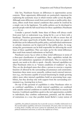 28 Emigration and Political Development
Like Sen, Nussbaum focuses on differences in opportunities across
contexts. These opportunity differentials are particularly important for
explaining the systematic ways in which women suffer across the globe.
Although some differences result from social norms or public policy deci-
sions, others result from natural conditions that cannot be resolved by
a simple vote in the legislature. Yet public policies can be developed to
provide people with the full social bases for these capabilities (Nussbaum
2000: 81–2).
Consider a person’s health. Some share of illness will always result
from poor luck or endowment (e.g., being hit by a car or born with a
handicap). Therefore governments will never be able to ensure that all
citizens will enjoy equal levels of health. However, there are aspects of
health that can be influenced by public policy, and individual endowments
or unlucky situations can be improved by that public policy. In recog-
nizing this, governments can be held responsible for delivering the social
bases of these capabilities: They can make up for the initial differences
that result from natural endowments or bad luck.
Nussbaum (2000: 84–5) refers to these initial differences in terms of
a three-part classification of capabilities. Basic capabilities include the
innate and rudimentary equipment of individuals. Thus to exercise free
speech, one needs to be able to speak – literally. Internal capabilities are
what Nussbaum refers to as “mature conditions of readiness” (p. 84).
They are the developed states that allow a person to exercise a requisite
function (if allowed by the surrounding circumstances and constraints).
Sometimes these states occur naturally, without much external interven-
tion (e.g., one becomes capable of sexual functioning by simply growing
older); more often internal capabilities build on preexisting basic capa-
bilities, but they develop only with support from the surrounding envi-
ronment (e.g., learning how to love).
On top of this pyramid of capabilities is what Nussbaum refers to
as combined capabilities, in which internal capabilities are combined
with suitable external conditions to enable the individual to exercise the
function. Combined capabilities speak to the real opportunities available
to individuals; they combine endowments, potential, and the absence
of restrictions in a way that parallels Isaiah Berlin’s (1969) notion of
capability, the political community has to provide access to a healthy (elaborated on in
the second explicit capability) and secure environment. Of course, there are many ways
to bring about a healthy and secure context for individuals, but each requires specific
political institutions and norms, as well as the implied use of force.
 
