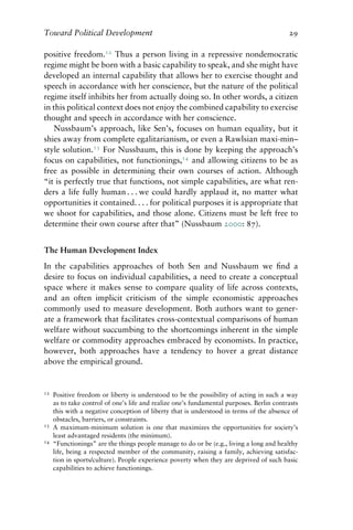 Toward Political Development 29
positive freedom.12
Thus a person living in a repressive nondemocratic
regime might be born with a basic capability to speak, and she might have
developed an internal capability that allows her to exercise thought and
speech in accordance with her conscience, but the nature of the political
regime itself inhibits her from actually doing so. In other words, a citizen
in this political context does not enjoy the combined capability to exercise
thought and speech in accordance with her conscience.
Nussbaum’s approach, like Sen’s, focuses on human equality, but it
shies away from complete egalitarianism, or even a Rawlsian maxi-min–
style solution.13
For Nussbaum, this is done by keeping the approach’s
focus on capabilities, not functionings,14
and allowing citizens to be as
free as possible in determining their own courses of action. Although
“it is perfectly true that functions, not simple capabilities, are what ren-
ders a life fully human . . . we could hardly applaud it, no matter what
opportunities it contained. . . . for political purposes it is appropriate that
we shoot for capabilities, and those alone. Citizens must be left free to
determine their own course after that” (Nussbaum 2000: 87).
The Human Development Index
In the capabilities approaches of both Sen and Nussbaum we find a
desire to focus on individual capabilities, a need to create a conceptual
space where it makes sense to compare quality of life across contexts,
and an often implicit criticism of the simple economistic approaches
commonly used to measure development. Both authors want to gener-
ate a framework that facilitates cross-contextual comparisons of human
welfare without succumbing to the shortcomings inherent in the simple
welfare or commodity approaches embraced by economists. In practice,
however, both approaches have a tendency to hover a great distance
above the empirical ground.
12 Positive freedom or liberty is understood to be the possibility of acting in such a way
as to take control of one’s life and realize one’s fundamental purposes. Berlin contrasts
this with a negative conception of liberty that is understood in terms of the absence of
obstacles, barriers, or constraints.
13 A maximum-minimum solution is one that maximizes the opportunities for society’s
least advantaged residents (the minimum).
14 “Functionings” are the things people manage to do or be (e.g., living a long and healthy
life, being a respected member of the community, raising a family, achieving satisfac-
tion in sports/culture). People experience poverty when they are deprived of such basic
capabilities to achieve functionings.
 