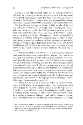 30 Emigration and Political Development
A third approach addresses head-on this need for explicit comparative
indicators by providing a concrete empirical approach for measuring
(broad-based) human development. This basic needs approach builds on
the work of Paul Streeten, Frances Steward, and Mahbub ul Haq, among
others; it has resulted in the UNDP’s (1990) Human Development Report.
The first Human Development Report (HDR) introduced the con-
cept of human development in terms of progress toward greater human
well-being. More importantly, the HDR provided a statistical appendix
filled with country-level data on a wide range of development indica-
tors. At the most general level, this approach embodies the capabilities
approaches of both Sen and Nussbaum, emphasizing the end of develop-
ment (progress toward greater human well-being) over the means to that
end (e.g., income per capita). In practice, its resulting index – the Human
Development Index (HDI) – operationalizes these capabilities in terms
of three development objectives: access to health, to education, and to
goods.15
The first (1990) HDR analyzed the record of human development over
three preceding decades and examined the experience of 14 countries in
managing their economic growth and human development. Its conclu-
sions might be summarized in three points. The first was the welcome
realization that many developing countries had been making significant
progress in achieving human development, with the gap between rich and
poor countries narrowing considerably, and that there was no automatic
link between economic growth and human progress. Second, the report
showed how respectable levels of human development were possible even
in countries with very modest levels of incomes. Its third (and often for-
gotten) conclusion was that the developing world was spending too much
of its meager income on military spending.
The HDR then introduced a composite index for human develop-
ment, the HDI, which covered 133 countries in 1987, ranging from Japan
(which topped the list with an index score of 0.996) to Niger (0.116).
Over the years, the HDR has expanded and improved its index, so that
it currently includes rankings for 182 countries with component indices
for a number of important indicators (such as life expectancy, literacy,
school enrollment, and income) that are combined together in a single
15 Sen’s relationship to the HDI is complex. Sen helped draft (and consulted on) the initial
HDR, and he saw it as an important improvement to a naive commodity or welfare
approach to human development. Yet he has also been quite critical of certain aspects.
See Crocker (1992) and Sen (2000).
 