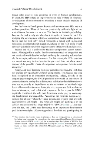 Toward Political Development 31
rough index used to rank countries in terms of human development.
In short, the HDI offers an improvement on base welfare or commod-
ity indicators of development by providing a much broader measure of
development.
Yet the Human Development Report and its component HDI are not
without problems. Three of these are particularly evident in light of the
sort of issues that concern us now. The first is its limited applicability:
Because the index only stretches back to 1987, it cannot be used for
studying the development effects of emigration during earlier periods.
Given that the post-1987 period represents a period with substantial
limitations on international migration, relying on the HDI alone would
seriously constrain our ability to generalize to other periods and contexts.
Second, the HDI is collected to facilitate comparisons across nation-
states. Although this is useful, the development effects of emigration are
not restricted to this level of analysis and may be occurring at lower lev-
els; for example, within nation-states. For this reason, the HDI constricts
the sample not only in time but also in space and does not allow exam-
ination of the possible effects of emigration in important (within-state)
contexts.16
Finally, and most damning from our current perspective, the HDI does
not include any specifically political components. This lacuna has long
been recognized as an important shortcoming. Indeed, already in the
original (1990) report, the UNDP promised more work on the subject of
democratization, noting that a democratic political and social framework
was not necessarily an impediment to the attainment of relatively high
levels of human development. Later, the 2002 report was dedicated to the
issue of democracy and political development. In this report the UNDP
explicitly considered the role that democracy could play in encourag-
ing development and argued that “countries can promote human devel-
opment for all only when they have governance systems that are fully
accountable to all people – and when all people can participate in the
debates and decisions that shape their lives” (UNDP 2002: 3). Like free-
dom for Sen, the UNDP sees democracy as an important development
goal in its own right: “[E]njoying political freedom and participating in
16 This situation has recently begun to change, as data are being gathered at subnational
levels in several countries. For example, see the most recent China Human Development
Report 2007–8 (UNDP 2008: 139) for a province-level breakdown of HDI in that
country. Indeed, I employ this subnational ranking in Chapter 8. Similar figures can be
found for states on both sides of the U.S.-Mexican border, see Anderson and Gerber
(2007).
 