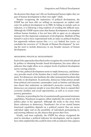 32 Emigration and Political Development
the decisions that shape one’s life are fundamental human rights: they are
part of human development in their own right” (ibid).
Despite recognizing the importance of political development, the
UNDP has not been able (or willing) to incorporate an explicit indi-
cator for political development in its HDI. In failing to include such an
indicator, it is following a long tradition of avoiding this difficult issue.
Although the UNDP report notes that human development is incomplete
without human freedom, it has not been able to agree on an adequate
measure for this important component of development. Mahbub ul Haq
himself is said to have experimented with an index to political freedom,
but apparently without success (Sen 2000: 22). Indeed, Sen (2000: 23)
concludes his overview of “A Decade of Human Development” by not-
ing the need to include democracy in any broader measure of human
development.
measuring political development
Each of the approaches described earlier recognizes the central role played
by politics in obtaining broader based development, but none offers an
indicator that might allow us to compare levels of political development
across varying contexts.
For Sen, political development seems to imply democracy, and democ-
racy provides much of the freedom that is itself constitutive of develop-
ment. Yet democracy also facilitates the other instrumental freedoms that
Sen links to development. In particular, democracy helps protect people
from political and economic catastrophes (such as famines and descents
into chaos) that undermine an individual’s protective security. Finally,
democracy can empower people in ways that allow them to expand their
economic facilities and social opportunities, as well as to secure trans-
parency guarantees.
Likewise, in providing her list of constitutionally guaranteed minimum
capabilities, Nussbaum recognizes (albeit implicitly) the central role that
politics plays in her approach. Although she tends to shy away from
direct references to democracy, Nussbaum’s list of ten central human
functional capabilities depends on a political context that can secure
individual rights and on the possibility of individuals participating in,
and exerting influence on, the choices that govern their lives.
Finally, and most explicitly, the UNDP has always recognized the
need to introduce a political indicator for development, and its experts
have often implied that this could be done with an indicator that captures
 