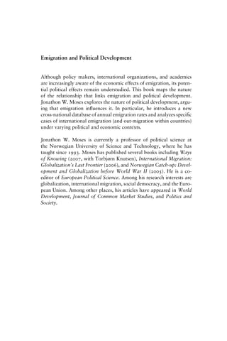 Emigration and Political Development
Although policy makers, international organizations, and academics
are increasingly aware of the economic effects of emigration, its poten-
tial political effects remain understudied. This book maps the nature
of the relationship that links emigration and political development.
Jonathon W. Moses explores the nature of political development, argu-
ing that emigration influences it. In particular, he introduces a new
cross-national database of annual emigration rates and analyzes specific
cases of international emigration (and out-migration within countries)
under varying political and economic contexts.
Jonathon W. Moses is currently a professor of political science at
the Norwegian University of Science and Technology, where he has
taught since 1993. Moses has published several books including Ways
of Knowing (2007, with Torbjørn Knutsen), International Migration:
Globalization’s Last Frontier (2006), and Norwegian Catch-up: Devel-
opment and Globalization before World War II (2005). He is a co-
editor of European Political Science. Among his research interests are
globalization, international migration, social democracy, and the Euro-
pean Union. Among other places, his articles have appeared in World
Development, Journal of Common Market Studies, and Politics and
Society.
 