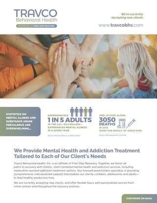 We Provide Mental Health and Addiction Treatment
Tailored to Each of Our Client’s Needs
Travco Behavioral Health, Inc. is an affiliate of First Step Recovery. Together, we honor all
paths to recovery with holistic, client-centered mental health and addiction services, including
medication-assisted addiction treatment options. Our licensed practitioners specialize in providing
comprehensive, individualized support that enables our clients—children, adolescents and adults—
to lead healthy, productive lives.
We are currently accepting new clients, and offer flexible hours with personalized service from
initial contact and throughout the recovery process.
CONTINUED ON BACK
www.travcobhs.com
WERE THE RESULT OF ADDICTION.
3050
DEATHS
AND, IN OHIO ALONE,
Source: Ohio Department of Health
IN 2015
APPROXIMATELY
1 IN 5 ADULTSIN THE U.S.—43.8 MILLION—
EXPERIENCES MENTAL ILLNESS
IN A GIVEN YEAR.
Source: National Alliance on Mental Illness
STATISTICS ON
MENTAL ILLNESS AND
SUBSTANCE ABUSE
PREVALENCE ARE
OVERWHELMING...
We’re currently
accepting new clients
 