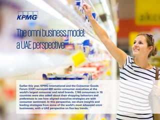 Theomnibusinessmodel:
aUAEperspective
Earlier this year, KPMG International and the Consumer Goods
Forum (CGF) surveyed 400 senior consumer executives at the
world’s largest consumer and retail brands. 7,100 consumers in 19
countries were also asked about their shopping behaviors and
preferences to see how aligned executive strategies are with
consumer sentiment. In this perspective, we share insights and
leading strategies from some of the world’s most advanced omni
businesses, with a UAE perspective on five key trends.
 